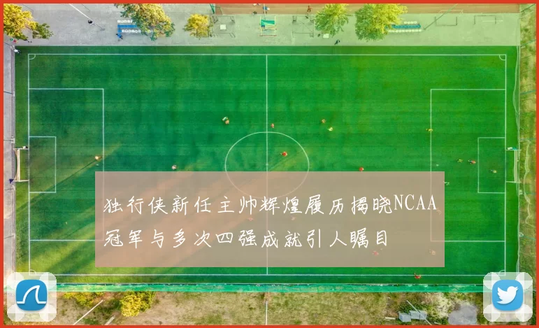 独行侠新任主帅辉煌履历揭晓NCAA冠军与多次四强成就引人瞩目